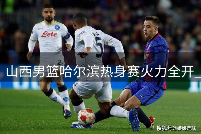 山西男篮哈尔滨热身赛火力全开 外线三分雨引燃全场